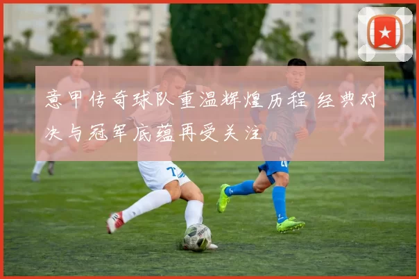 意甲传奇球队重温辉煌历程 经典对决与冠军底蕴再受关注