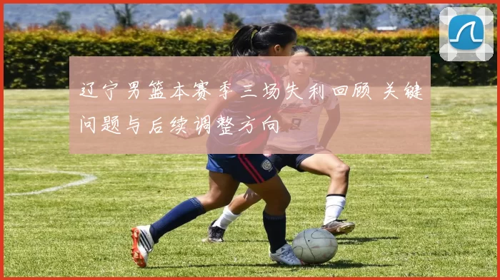 辽宁男篮本赛季三场失利回顾 关键问题与后续调整方向