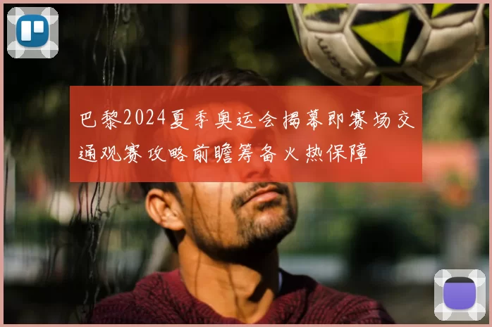 巴黎2024夏季奥运会揭幕即赛场交通观赛攻略前瞻筹备火热保障