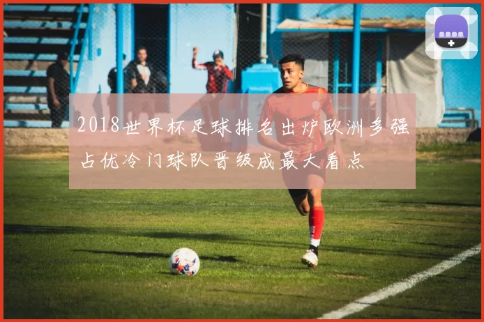 2018世界杯足球排名出炉欧洲多强占优冷门球队晋级成最大看点