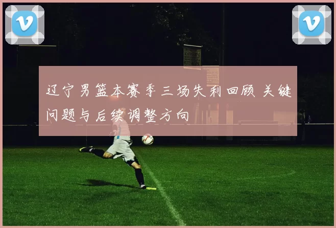 辽宁男篮本赛季三场失利回顾 关键问题与后续调整方向