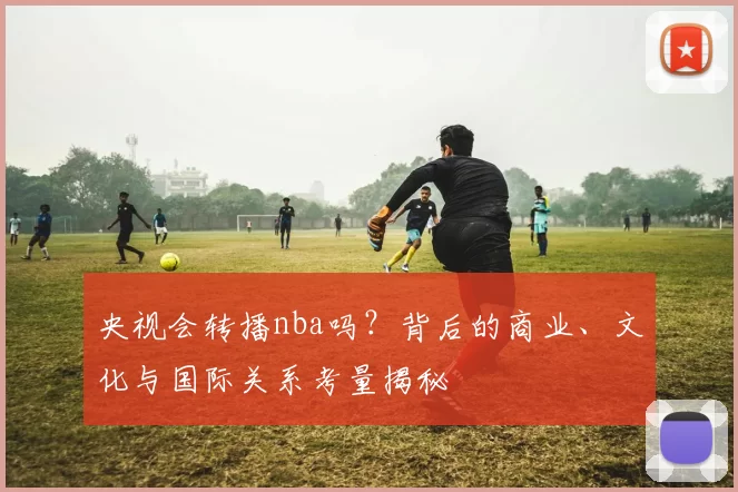 央视会转播nba吗？背后的商业、文化与国际关系考量揭秘