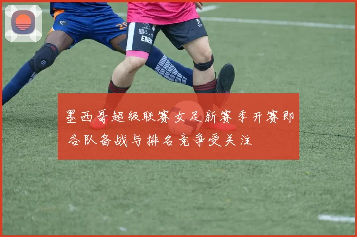 墨西哥超级联赛女足新赛季开赛即 各队备战与排名竞争受关注