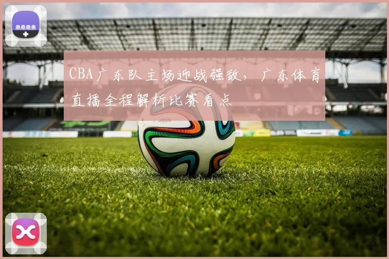 CBA广东队主场迎战强敌，广东体育直播全程解析比赛看点