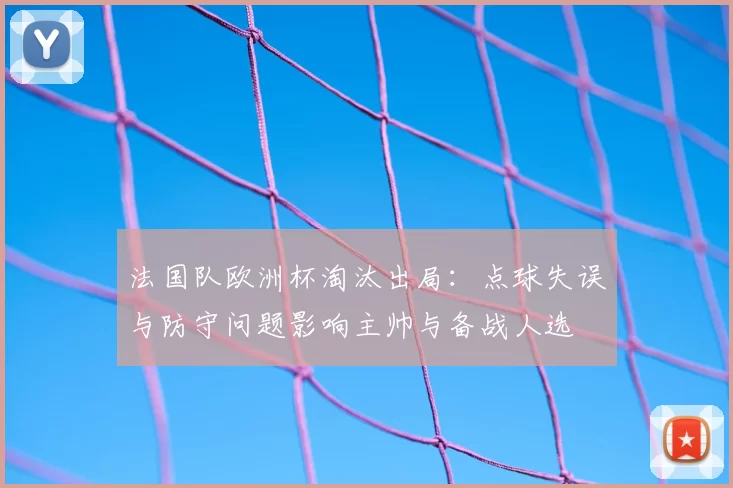 法国队欧洲杯淘汰出局：点球失误与防守问题影响主帅与备战人选