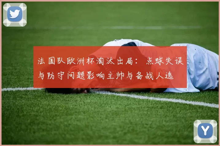 法国队欧洲杯淘汰出局：点球失误与防守问题影响主帅与备战人选