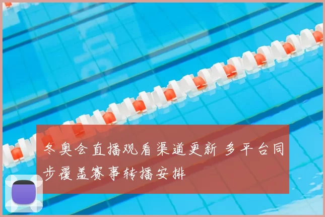 冬奥会直播观看渠道更新 多平台同步覆盖赛事转播安排