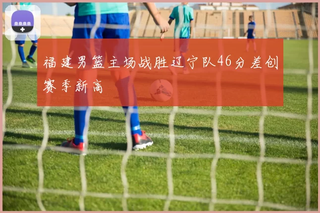 福建男篮主场战胜辽宁队46分差创赛季新高