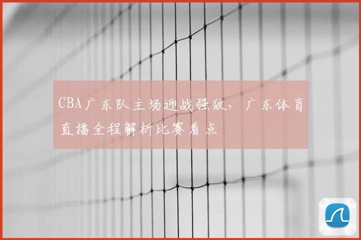 CBA广东队主场迎战强敌，广东体育直播全程解析比赛看点