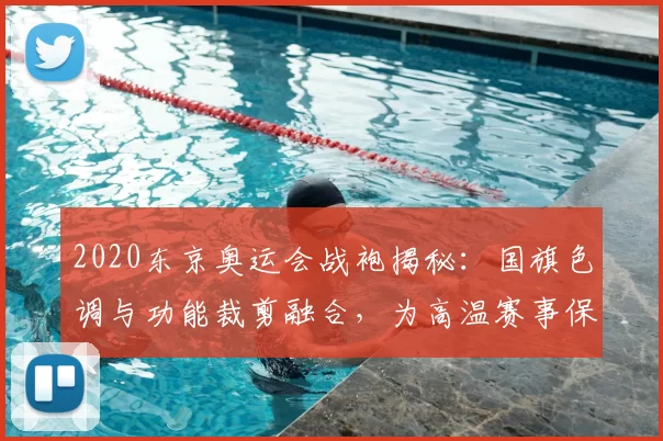 2020东京奥运会战袍揭秘：国旗色调与功能裁剪融合，为高温赛事保驾护航