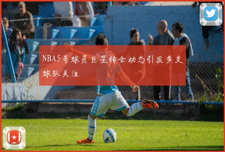 NBA5号球员巨星转会动态引发多支球队关注