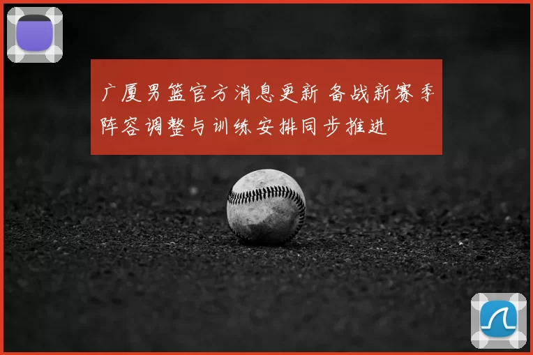 广厦男篮官方消息更新 备战新赛季阵容调整与训练安排同步推进