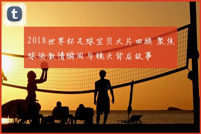 2018世界杯足球宝贝大片回顾 聚焦球场激情瞬间与镜头背后故事