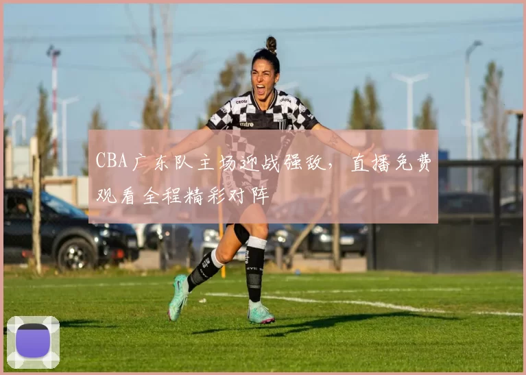 CBA广东队主场迎战强敌，直播免费观看全程精彩对阵