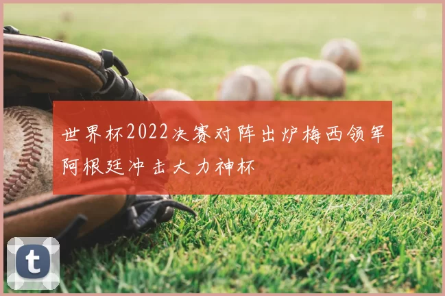 世界杯2022决赛对阵出炉梅西领军阿根廷冲击大力神杯