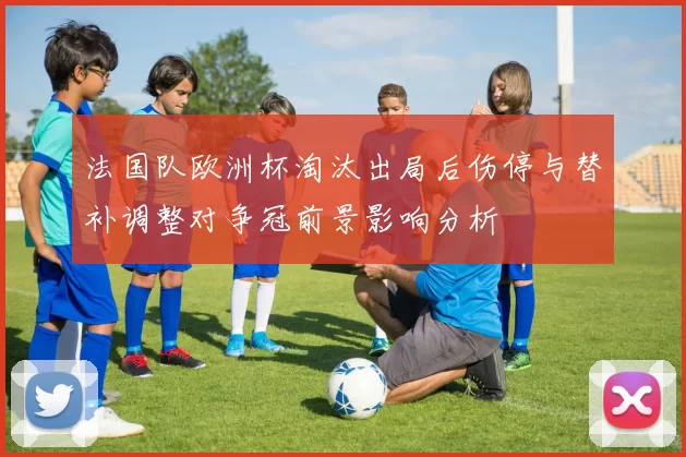 法国队欧洲杯淘汰出局后伤停与替补调整对争冠前景影响分析