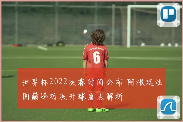 世界杯2022决赛时间公布 阿根廷法国巅峰对决开球看点解析