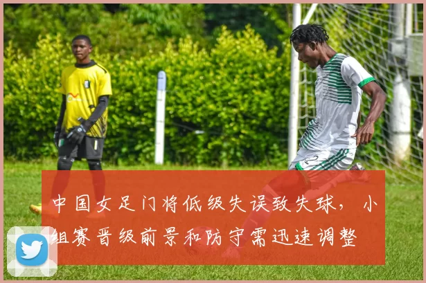 中国女足门将低级失误致失球，小组赛晋级前景和防守需迅速调整