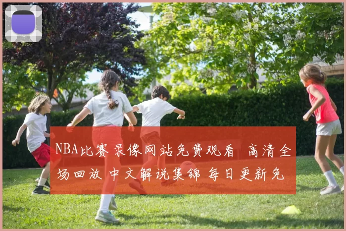 NBA比赛录像网站免费观看 高清全场回放 中文解说集锦 每日更新免费看