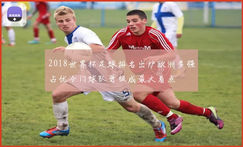 2018世界杯足球排名出炉欧洲多强占优冷门球队晋级成最大看点