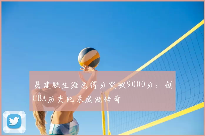 易建联生涯总得分突破9000分，创CBA历史纪录成就传奇