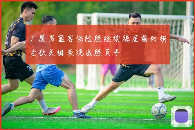 广厦男篮客场险胜继续稳居前列胡金秋关键表现成胜负手