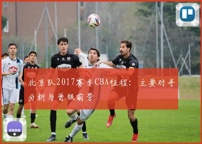 北京队2017赛季CBA征程：主要对手分析与晋级前景