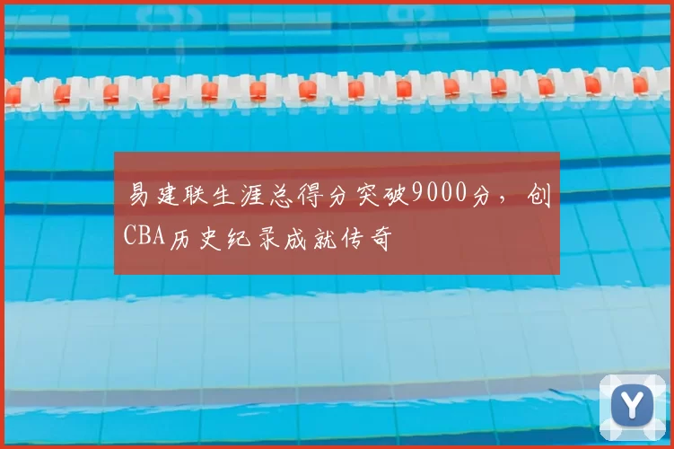 易建联生涯总得分突破9000分，创CBA历史纪录成就传奇