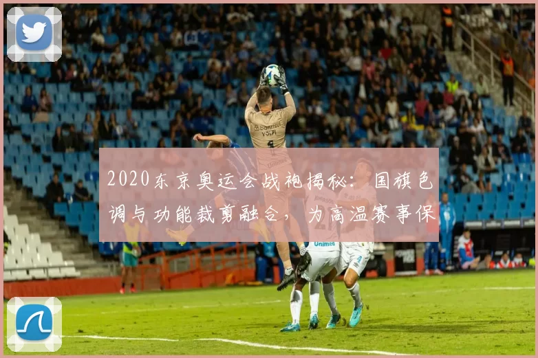 2020东京奥运会战袍揭秘：国旗色调与功能裁剪融合，为高温赛事保驾护航