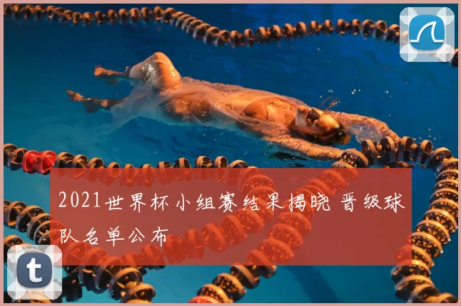 2021世界杯小组赛结果揭晓 晋级球队名单公布