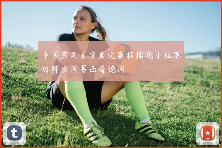 中国男足东京奥运赛程揭晓小组赛对阵法国墨西哥德国