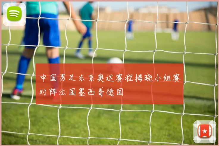 中国男足东京奥运赛程揭晓小组赛对阵法国墨西哥德国