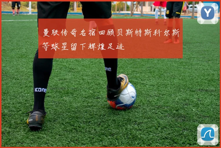 曼联传奇名宿回顾贝斯特斯科尔斯等球星留下辉煌足迹