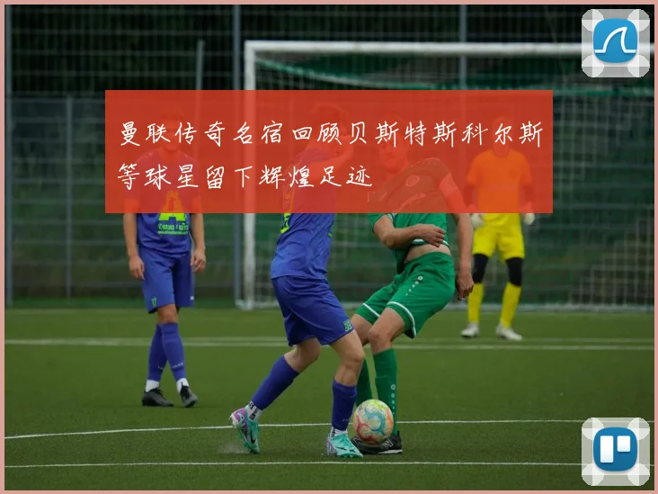 曼联传奇名宿回顾贝斯特斯科尔斯等球星留下辉煌足迹