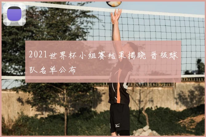 2021世界杯小组赛结果揭晓 晋级球队名单公布