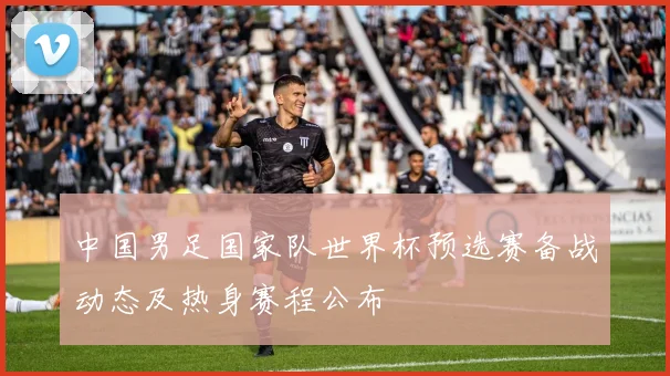 中国男足国家队世界杯预选赛备战动态及热身赛程公布