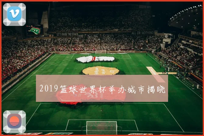 2019篮球世界杯举办城市揭晓